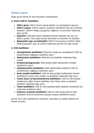 Kitabın yapısı
Kitap genel olarak iki ana kısımdan oluşmaktadır.

1. Kısım CSS’in Temellleri

  •   CSS’e giriş: CSS’in tanımı genel bilgiler ve avantajlarını içeriyor.
  •   CSS’in yapısı: CSS’in yapısını oluşturan elamanlar tek tek incelendi.
      Seçiciler, bildirim bloğu, gruplama, değerler ve yorumlar hakkında
      bilgi verildi.
  •   Seçiciler: CSS’deki önemi dikkate alınarak seçiciler için ayrı bir
      bölüm yazıldı. Tüm seçici türleri tanımları ve örnekleri ile anlatıldı.
  •   Basamaklı yapı ve kalıtsallık: CSS’in C(Cascading) harfinin ifade
      ettiği basamaklı yapı ve anlamı hakkında ayrıntılı bir bilgi verildi.

2. CSS özellikleri

  •   Yazıtipi(font) özellikleri: Metinleri oluşturan yazıtiplerinin CSS ile
      yönetilmesini sağlayan özellikleri içerir.
  •   Metin(text) özellikleri: Metinlere ait özellikler hakkında bilgi
      verildi.
  •   Artalan(background): Web sitelerindeki elemanların artalan
      özelliklerini içerir.
  •   Listeleme(list) özellikleri: Web sitelerindeki listelerin CSS ile
      yönetilmesini sağlayan özellikleri içerir.
  •   Kutu modeli özellikleri: CSS ile web sayfası kodlamanın önemli
      özelliklerini içeren kutu modeli ve özellikleri hakkında bilgi içerir.
  •   Yüzen kutu ve konumlandırma özellikleri: CSS ile web sayfası
      kodlamanın diğer önemli özellikleri olan float, clear ve position
      özelikleri hakkında bilgi içerir.
  •   Tablo özellikleri: CSS ile web sayfalarındaki tabloları yönetmek için
      kullanılan özellikleri içerir.
  •   Kullanıcı arayüzü özellikleri: CSS ile web tarayıcılarının belli
      özellikleri kontrol etmemize yarayan arayüz özelliklerini içerir.

Ayrıca Tüm CSS özelliklerinin referansı, kaynakça ve sözlük bölümü ek
olarak sunuldu.
 