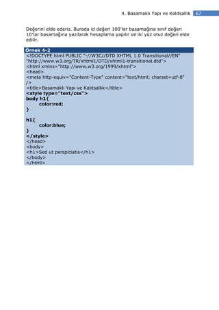 4. Basamaklı Yapı ve Kalıtsallık   67


Değerini elde ederiz. Burada id değeri 100′ler basamağına sınıf değeri
10′lar basamağına yazılarak hesaplama yapılır ve iki yüz otuz değeri elde
edilir.

Örnek 4-2
<!DOCTYPE html PUBLIC "-//W3C//DTD XHTML 1.0 Transitional//EN"
"http://www.w3.org/TR/xhtml1/DTD/xhtml1-transitional.dtd">
<html xmlns="http://www.w3.org/1999/xhtml">
<head>
<meta http-equiv="Content-Type" content="text/html; charset=utf-8"
/>
<title>Basamaklı Yapı ve Kalıtsallık</title>
<style type="text/css">
body h1{
      color:red;
}

h1{
     color:blue;
}
</style>
</head>
<body>
<h1>Sed ut perspiciatis</h1>
</body>
</html>
 