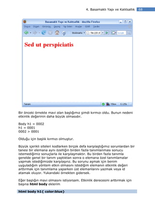 4. Basamaklı Yapı ve Kalıtsallık    68




Bir önceki örnekte mavi olan başlığımız şimdi kırmızı oldu. Bunun nedeni
etkinlik değerinin daha büyük olmasıdır.

Body h1 = 0002
h1 = 0001
0002 > 0001

Olduğu için başlık kırmızı olmuştur.

Büyük içerikli siteleri kodlarken birçok defa karşılaştığımız sorunlardan bir
tanesi bir elemana aynı özelliğin birden fazla tanımlanması sonucu
istemediğimiz sonuçlarla ile karşılaşmaktır. Bu birden fazla tanımla
genelde genel bir tanım yaptıktan sonra o elemana özel tanımlamalar
yapmak istediğimizde karşılaşırız. Bu sorunu aşmak için benim
uyguladığım yöntem etkin olmasını istediğim elemanın etkinlik değeri
arttırmak için tanımlama yaparken üst elemanlarını yazmak veya id
atamak oluyor. Yukarıdaki örnekten gidersek.

Eğer başlığın mavi olmasını istiyorsam. Etkinlik derecesini arttırmak için
başına html body eklerim

html body h1{ color:blue}
 