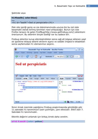 4. Basamaklı Yapı ve Kalıtsallık   69


Şeklinde veya

h1#baslik{ color:blue}
....
<h1 id=”baslik”>Sed ut perspiciatis</h1>

Peki site içeriği geniş ve css dokümanımızda uzunca biz bu üst üste
basamaklı olarak binmiş tanımları nasıl anlayacağız. Bunun için size
Firefox tarayıcı ile gelen FirefBug(http://www.getfirebug.com/) eklentisini
öneriyorum. Bu eklentini birçok özelliği var bu sadece biri.

Firebug eklentisi kurup etkinleştirdikten sonra sağ alt köşeye eklenen yeşil
ok işaretine tıklayıp eklenti ekranını açarız ve soldaki Inspect’e tıkladıktan
sonra sayfamızdan h1 elemanımızı seçeriz.




 kinci örnek üzerinde yaptığımız Firebug araştırmasında görüldüğü gibi
11.satırdaki h1 tanımımızın üzeri çizilmiştir, yani etkisizdir. Etkili olan 7.
Satırdaki h1 tanımımızdır.

Etkinlik değerini anlamak için birkaç örnek daha verelim.

ul h1 li.secili {color: yellow}
 