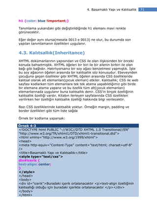 4. Basamaklı Yapı ve Kalıtsallık     71


h1 {color: blue !important;}

Tanımlama yukarıdaki gibi değiştirildiğinde h1 elemanı mavi renkte
görünecektir.

Eğer değer aynı olursa(mesela 0013 e 0013) ne olur, bu durumda son
yapılan tanımlamanın özellikleri uygulanır.


4.3. Kalıtsallık(Inheritance)
XHTML dokümanlarının yapısından ve CSS ile olan ilişkisinden bir önceki
konuda bahsetmiştik. XHTML öğeleri bir biri ile bir ailenin birbiri ile olan
bağı gibi bağlıdır. Hatırlıyorsanız bir soy ağacı benzetmesi yapmıştık. şte
bu soy ağacının öğeleri arasında bir kalıtsallık söz konusudur. Ebeveynden
çocuğuna geçen özellikler gibi XHTML öğeleri arasında CSS özellikleride
kalıtsal olarak alt elemanları(çocuk eleman) etkiler. Kalıtsallık; CSS ile web
sayfası kodlarken tüm elemanlara tek tek atama yapabildiğimiz gibi birde
bir elemana atama yaparız ve bu özellik tüm alt(çocuk elemanları)
elemanlarınada uygulanır buna kalıtsallık denir. CSS’in birçok özelliğinin
kalıtsallık özelliği vardır. Kitabın ilerleyen sayfalarında CSS özellikleri
verilirken her özelliğin kalıtsallık özelliği hakkında bilgi verilecektir.

Bazı CSS özelliklerinde kalıtsallık yoktur. Örneğin margin, padding ve
border özellikleri gibi tüm liste sağda

Örnek bir kodlama yaparsak:

Örnek 4-3
<!DOCTYPE html PUBLIC "-//W3C//DTD XHTML 1.0 Transitional//EN"
"http://www.w3.org/TR/xhtml1/DTD/xhtml1-transitional.dtd">
<html xmlns="http://www.w3.org/1999/xhtml">
<head>
<meta http-equiv="Content-Type" content="text/html; charset=utf-8"
/>
<title>Basamaklı Yapı ve Kalıtsallık</title>
<style type="text/css">
div#icerik {
text-align: center;
}
</style>
</head>
<body>
<div id="icerik">Buradaki içerik ortalanacaktır <p>text-align özelliğinin
kalıtsallığı olduğu için buradaki içerikte ortalanacaktır </p></div>
</body>
</html>
 