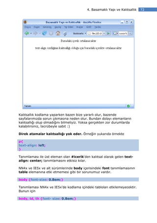 4. Basamaklı Yapı ve Kalıtsallık   72




Kalıtsallık kodlama yaparken bazen bize yararlı olur, bazende
sayfalarımızda sorun çıkmasına neden olur. Bundan dolayı elemanların
kalıtsallığı olup olmadığını bilmeliyiz. Yoksa gerçekten zor durumlarda
kalabilirsiniz, tecrübeyle sabit :)

Direk atamalar kalıtsallığı yok eder. Örneğin yukarıda örnekte

p{
text-align: left;
}

Tanımlaması ile üst eleman olan #icerik‘den kalıtsal olarak gelen text-
align: center; tanımlamasını etkisiz kılar.

NN4x ve IE5x ve alt sürümlerinde body içerisindeki font tanımlamasının
table elemanına etki etmemesi gibi bir sorunumuz vardır.

body {font-size: 0.8em;}

Tanımlaması NN4x ve IE5x’de kodlama içindeki tabloları etkilemeyecektir.
Bunun için

body, td, th {font- size: 0.8em;}
 