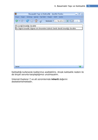 4. Basamaklı Yapı ve Kalıtsallık    74




Kalıtsallığı kullanarak kodlarımızı azaltabiliriz. Ancak kalıtsallık nedeni ile
de birçok sorunla karşılaştığımızı unutmayalım.

Internet Explorer 7 ve alt sürümlerinde inherit değerini
desteklememektedir.
 