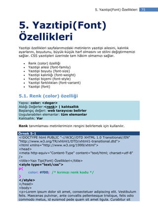 5. Yazıtipi(Font) Özellikleri   75




5. Yazıtipi(Font)
Özellikleri
Yazıtipi özellikleri sayfalarımızdaki metinlerin yazıtipi ailesini, kalınlık
ayarlarını, boyutunu, büyük-küçük harf olmasını ve stilini değiştirmemizi
sağlar. CSS yazıtipleri üzerinde tam hâkim olmamızı sağlar.

   •   Renk (color) özelliği
   •   Yazıtipi ailesi (font-family)
   •   Yazıtipi boyutu (font-size)
   •   Yazıtipi kalınlığı (font-weight)
   •   Yazıtipi biçemi (font-style)
   •   Yazıtipi farklılıkları (font-variant)
   •   Yazıtipi (font)


5.1. Renk (color) özelliği
Yapısı: color: <deger>
Aldığı Değerler:<renk> | kalıtsallık
Başlangıç değeri: web tarayıcısı belirler
Uygulanabilen elemanlar: tüm elemanlar
Kalıtsallık: Var

Renk tanımlaması metinlerimizin rengini belirlemek için kullanılır.

Örnek 5-1
<!DOCTYPE html PUBLIC "-//W3C//DTD XHTML 1.0 Transitional//EN"
"http://www.w3.org/TR/xhtml1/DTD/xhtml1-transitional.dtd">
<html xmlns="http://www.w3.org/1999/xhtml">
<head>
<meta http-equiv="Content-Type" content="text/html; charset=utf-8"
/>
<title>Yazı Tipi(Font) Özellikleri</title>
<style type="text/css">
p{
       color: #f00; /* kırmızı renk kodu */
}
</style>
</head>
<body>
<p>Lorem ipsum dolor sit amet, consectetuer adipiscing elit. Vestibulum
felis. Maecenas pulvinar, ante convallis pellentesque tristique, felis odio
commodo metus, id euismod pede quam sit amet ligula. Curabitur sit
 