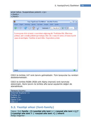 5. Yazıtipi(Font) Özellikleri   76


amet tellus. Suspendisse potenti.</p>
</body>
</html>




CSS3 ile birlikte 147 renk tanımı gelmektedir. Tüm tarayıcılar bu renkleri
desteklemektedir.

CSS3 ile birlikte RGBA (RGB with Alpha channel) renk tanımıda
eklenmiştir. Renk tanımı ile birlikte alfa kanal saydamlık değeri de
atanabilecek.

Tarayıcı Uyumu:
Internet Explorer 3+
Firefox 1+
Safari1.3+
Opera 3.6+
CSS 1+


5.2. Yazıtipi ailesi (font-family)
Yapısı: font family : [[<yazıtipi aile ismi > | <soysal aile ismi >],]*
[<yazıtipi aile ismi > | <soysal aile ismi >] | inherit
Aldığı Değerler:
 