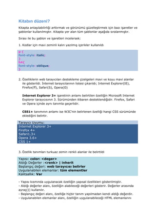 Kitabın düzeni?
Kitapta anlaşılabilirliği arttırmak ve görünümü güzelleştirmek için bazı işaretler ve
şablonlar kullanılmıştır. Kitapta yer alan tüm şablonlar aşağıda sıralanmıştır.

Sırası ile bu şablon ve işaretleri incelersek:

1. Kodlar için mavi zeminli kalın yazılmış içerikler kullanıldı

p{
font-style: italic;
}
h4{
font-style: oblique;
}


2. Özelliklerin web tarayıcıları destekleme çizelgeleri mavi ve koyu mavi alanlar
   ile gösterildi. nternet tarayıcılarının listesi çıkarıldı; Internet Explorer(IE),
   Firefox(ff), Safari(S), Opera(O)

  Internet Explorer 3+ işaretinin anlamı belirtilen özelliğin Microsoft Internet
  Explorer tarayıcısının 3. Sürümünden itibaren desteklendiğidir. Firefox, Safari
  ve Opera içinde aynı tanımla geçerlidir.

  CSS1+ tanımının anlamı ise W3C’nin belirlenen özelliği hangi CSS sürümünde
  eklediğini belirtir.

Tarayıcı Uyumu:
Internet Explorer 3+
Firefox 4+
Safari1.3+
Opera 3.6+
CSS 1+


3. Özellik tanımları turkuaz zemin renkli alanlar ile belirtildi

Yapısı: color: <deger>
Aldığı Değerler :<renk> | inherit
Başlangıç değeri: web tarayıcısı belirler
Uygulanabilen elemanlar: tüm elementler
Kalıtsallık: Var

- Yapısı kısmında uygulanacak özelliğin yapısal özellikleri gösterilmiştir.
- Aldığı değerler alanı, özelliğin alabileceği değerleri gösterir. Değerler arasında
ayraç(|) kullanılır.
- Başlangıç değeri alanı, özelliğe hiçbir tanım yapılmadan kendi aldığı değerdir.
- Uygulanabilen elemanlar alanı, özelliğin uygulanabileceği HTML elemanlarını
 