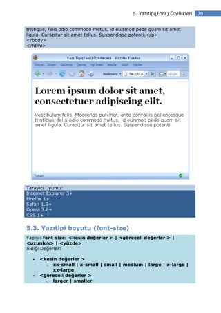 5. Yazıtipi(Font) Özellikleri   78


tristique, felis odio commodo metus, id euismod pede quam sit amet
ligula. Curabitur sit amet tellus. Suspendisse potenti.</p>
</body>
</html>




Tarayıcı Uyumu:
Internet Explorer 3+
Firefox 1+
Safari 1.3+
Opera 3.6+
CSS 1+


5.3. Yazıtipi boyutu (font-size)
Yapısı: font-size: <kesin değerler > | <göreceli değerler > |
<uzunluk> | <yüzde>
Aldığı Değerler:

  •   <kesin değerler >
        o xx-small | x-small | small | medium | large | x-large |
           xx-large
  •   <göreceli değerler >
        o larger | smaller
 