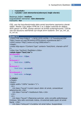 5. Yazıtipi(Font) Özellikleri   79


   •   <uzunluk>
   •   <yüzde> (üst elemanlara(ebeveyn) bağlı olarak)

Başlangıç değeri: medium
Uygulanabilen elemanlar: tüm elemanlar
Kalıtsallık: Var

CSS, yazı tipi boyutlandırmada daha esnek tanımlama yapmamızı olanak
sağlar. Mesela 11px değeri HTML’de 2 ve 3 değeri arasında bir değere
denk geliyor ve HTML yazıtipi elemanı ile birlikte kullanılamıyordu. CSS’de
yazı tipi boyutunu belirlemek için birçok birim kullanılır. Örn: px, em, pt,
in, cm vd.

Örnek 5-3
<!DOCTYPE html PUBLIC "-//W3C//DTD XHTML 1.0 Transitional//EN"
"http://www.w3.org/TR/xhtml1/DTD/xhtml1-transitional.dtd">
<html xmlns="http://www.w3.org/1999/xhtml">
<head>
<meta http-equiv="Content-Type" content="text/html; charset=utf-8"
/>
<title>Yazı Tipi(font) Özellikleri</title>
<style type="text/css">
td.normal{
       font-size : 12px;
}
td.buyuk {
       font-size : 120%;
}
td.kucuk {
       font-size : xx-small;
}
td.enbuyuk {
       font-size : x-large;
}
</style>
</head>
<body>
<table width="100%" border="1">
  <tr>
    <td class="kucuk">Lorem ipsum dolor sit amet, consectetuer
adipiscing elit.</td>
    <td class="normal">Vestibulum felis.</td>
  </tr>
  <tr>
    <td class="buyuk">Maecenas pulvinar, ante convallis pellentesque
tristique, felis odio commodo metus, id euismod pede quam sit amet
ligula. </td>
    <td class="enbuyuk">Curabitur sit amet tellus. Suspendisse
 