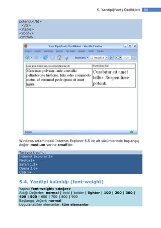 5. Yazıtipi(Font) Özellikleri   80


potenti.</td>
 </tr>
</table>
</body>
</html>




Windows ortamındaki Internet Explorer 5.5 ve alt sürümlerinde başlangıç
değeri medium yerine small’dır.

Tarayıcı Uyumu:
Internet Explorer 3+
Firefox1+
Safari 1.3+
Opera 3.6+
CSS 1+


5.4. Yazıtipi kalınlığı (font-weight)
Yapısı: font-weight: <değer>
Aldığı Değerler: normal | bold | bolder | lighter | 100 | 200 | 300 |
400 | 500 | 600 | 700 | 800 | 900
Başlangıç değeri: normal
Uygulanabilen elemanlar: tüm elemanlar
 