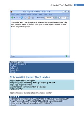 5. Yazıtipi(Font) Özellikleri   82




Tarayıcı Uyumu:
Internet Explorer 3+
Firefox 1+
Safari 1.3+
Opera 3.6+
CSS 1+


5.5. Yazıtipi biçemi (font-style)
Yapısı: font-style: <değer>
Aldığı Değerler: normal | italic | oblique | inherit
Başlangıç değeri: normal
Uygulanabilen elemanlar: tüm elemanlar
Kalıtsallık: Var

Yazıtipinin eğik(italiktik) olup olmamasını belirler.

Örnek 5-5
<!DOCTYPE html PUBLIC "-//W3C//DTD XHTML 1.0 Transitional//EN"
"http://www.w3.org/TR/xhtml1/DTD/xhtml1-transitional.dtd">
<html xmlns="http://www.w3.org/1999/xhtml">
<head>
 