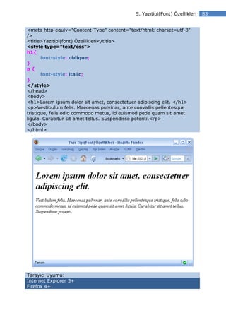 5. Yazıtipi(Font) Özellikleri   83


<meta http-equiv="Content-Type" content="text/html; charset=utf-8"
/>
<title>Yazıtipi(font) Özellikleri</title>
<style type="text/css">
h1{
       font-style: oblique;
}
p{
       font-style: italic;
}
</style>
</head>
<body>
<h1>Lorem ipsum dolor sit amet, consectetuer adipiscing elit. </h1>
<p>Vestibulum felis. Maecenas pulvinar, ante convallis pellentesque
tristique, felis odio commodo metus, id euismod pede quam sit amet
ligula. Curabitur sit amet tellus. Suspendisse potenti.</p>
</body>
</html>




Tarayıcı Uyumu:
Internet Explorer 3+
Firefox 4+
 