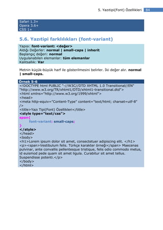 5. Yazıtipi(Font) Özellikleri   84


Safari 1.3+
Opera 3.6+
CSS 1+


5.6. Yazıtipi farklılıkları (font-variant)
Yapısı: font-variant: <değer>
Aldığı Değerler: normal | small-caps | inherit
Başlangıç değeri: normal
Uygulanabilen elemanlar: tüm elemanlar
Kalıtsallık: Var

Metnin küçük-büyük harf ile gösterilmesini belirler. ki değer alır. normal
| small-caps.

Örnek 5-6
<!DOCTYPE html PUBLIC "-//W3C//DTD XHTML 1.0 Transitional//EN"
"http://www.w3.org/TR/xhtml1/DTD/xhtml1-transitional.dtd">
<html xmlns="http://www.w3.org/1999/xhtml">
<head>
<meta http-equiv="Content-Type" content="text/html; charset=utf-8"
/>
<title>Yazı Tipi(Font) Özellikleri</title>
<style type="text/css">
span{
      font-variant: small-caps;
}
</style>
</head>
<body>
<h1>Lorem ipsum dolor sit amet, consectetuer adipiscing elit. </h1>
<p><span>Vestibulum felis. Türkçe karakter örneği</span> Maecenas
pulvinar, ante convallis pellentesque tristique, felis odio commodo metus,
id euismod pede quam sit amet ligula. Curabitur sit amet tellus.
Suspendisse potenti.</p>
</body>
</html>
 