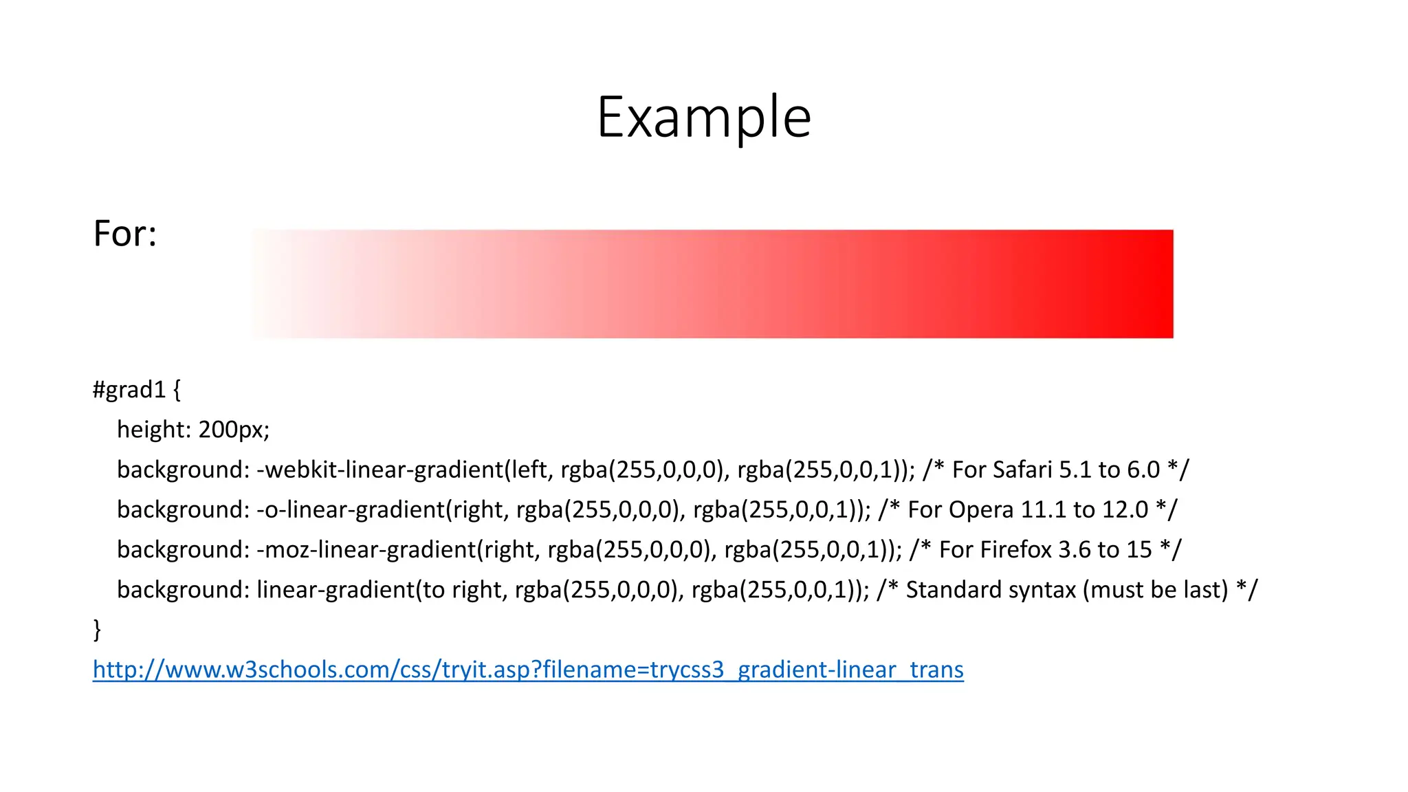 Example
For:
#grad1 {
height: 200px;
background: -webkit-linear-gradient(left, rgba(255,0,0,0), rgba(255,0,0,1)); /* For Safari 5.1 to 6.0 */
background: -o-linear-gradient(right, rgba(255,0,0,0), rgba(255,0,0,1)); /* For Opera 11.1 to 12.0 */
background: -moz-linear-gradient(right, rgba(255,0,0,0), rgba(255,0,0,1)); /* For Firefox 3.6 to 15 */
background: linear-gradient(to right, rgba(255,0,0,0), rgba(255,0,0,1)); /* Standard syntax (must be last) */
}
http://www.w3schools.com/css/tryit.asp?filename=trycss3_gradient-linear_trans
 