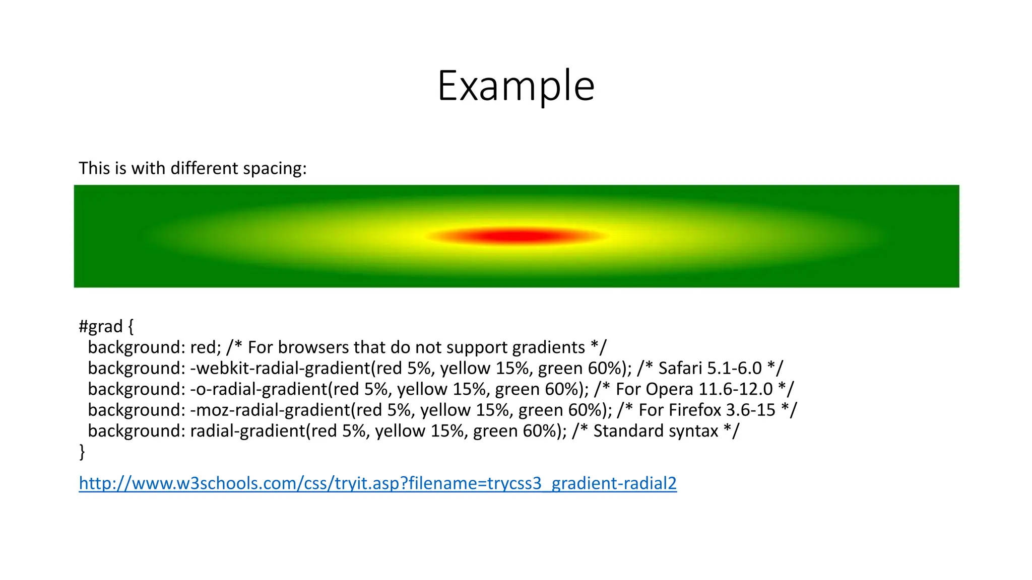 Example
This is with different spacing:
#grad {
background: red; /* For browsers that do not support gradients */
background: -webkit-radial-gradient(red 5%, yellow 15%, green 60%); /* Safari 5.1-6.0 */
background: -o-radial-gradient(red 5%, yellow 15%, green 60%); /* For Opera 11.6-12.0 */
background: -moz-radial-gradient(red 5%, yellow 15%, green 60%); /* For Firefox 3.6-15 */
background: radial-gradient(red 5%, yellow 15%, green 60%); /* Standard syntax */
}
http://www.w3schools.com/css/tryit.asp?filename=trycss3_gradient-radial2
 