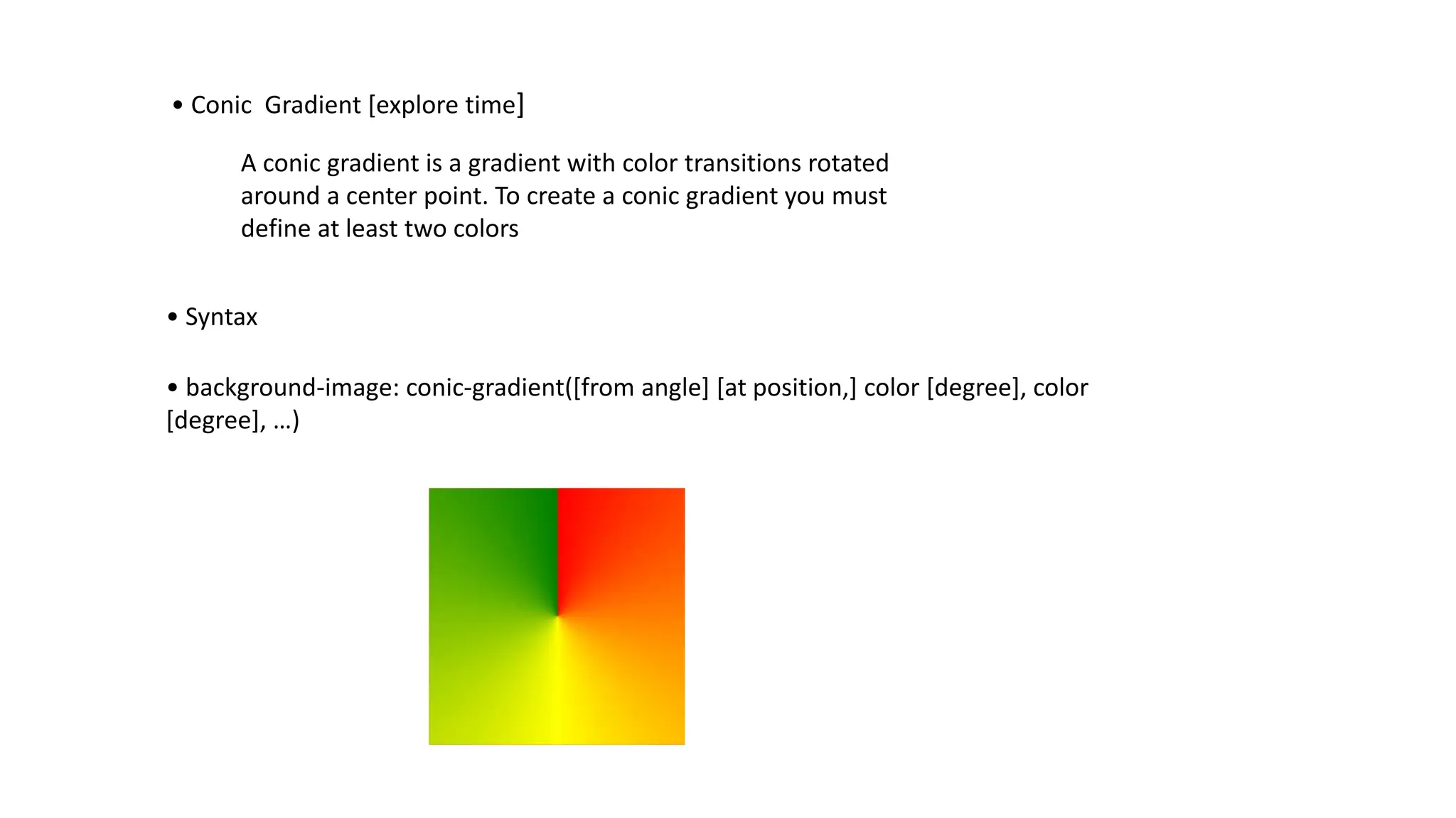 • Conic Gradient [explore time]
A conic gradient is a gradient with color transitions rotated
around a center point. To create a conic gradient you must
define at least two colors
• Syntax
• background-image: conic-gradient([from angle] [at position,] color [degree], color
[degree], …)
 