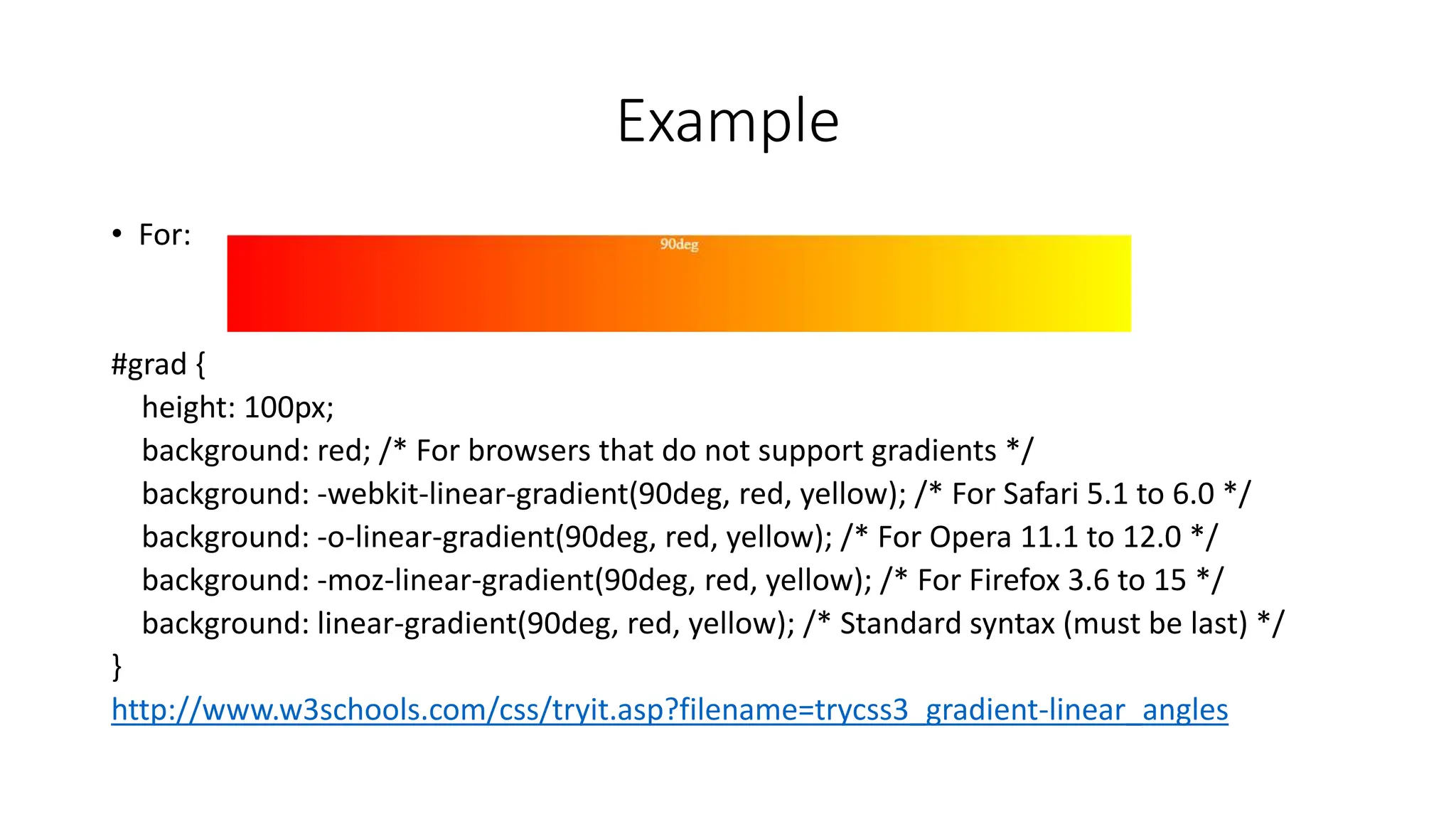 Example
• For:
#grad {
height: 100px;
background: red; /* For browsers that do not support gradients */
background: -webkit-linear-gradient(90deg, red, yellow); /* For Safari 5.1 to 6.0 */
background: -o-linear-gradient(90deg, red, yellow); /* For Opera 11.1 to 12.0 */
background: -moz-linear-gradient(90deg, red, yellow); /* For Firefox 3.6 to 15 */
background: linear-gradient(90deg, red, yellow); /* Standard syntax (must be last) */
}
http://www.w3schools.com/css/tryit.asp?filename=trycss3_gradient-linear_angles
 