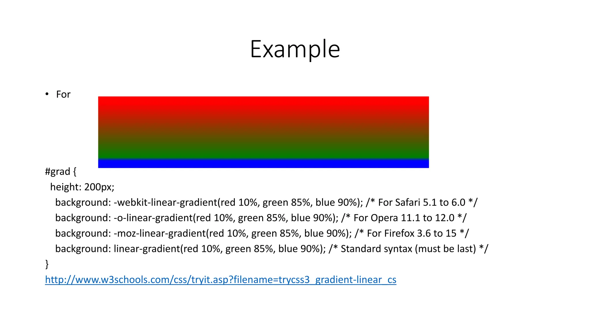 Example
• For
#grad {
height: 200px;
background: -webkit-linear-gradient(red 10%, green 85%, blue 90%); /* For Safari 5.1 to 6.0 */
background: -o-linear-gradient(red 10%, green 85%, blue 90%); /* For Opera 11.1 to 12.0 */
background: -moz-linear-gradient(red 10%, green 85%, blue 90%); /* For Firefox 3.6 to 15 */
background: linear-gradient(red 10%, green 85%, blue 90%); /* Standard syntax (must be last) */
}
http://www.w3schools.com/css/tryit.asp?filename=trycss3_gradient-linear_cs
 