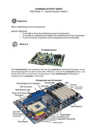 LEARNING ACTIVITY SHEET
CSS Grade 11 – Second Quarter- Week 2
Objectives
MELC: Motherboard and its components
Specific Objectives
o To be able to know the motherboard and its components.
o To be able to understand and explain the motherboard and its components.
o To put in mind the importance of its components and its functionality.
What is it
The Motherboard
The motherboard is the backbone that ties the computer's components together at one
spot and allows them to talk to each other. Without it, none of the computer pieces, such
as the CPU, GPU, or hard drive, could interact. Total motherboard functionality is
necessary for a computer to work well.
Components and its function
 