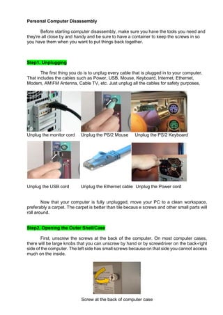 Personal Computer Disassembly
Before starting computer disassembly, make sure you have the tools you need and
they're all close by and handy and be sure to have a container to keep the screws in so
you have them when you want to put things back together.
Step1. Unplugging
The first thing you do is to unplug every cable that is plugged in to your computer.
That includes the cables such as Power, USB, Mouse, Keyboard, Internet, Ethernet,
Modem, AMFM Antenna, Cable TV, etc. Just unplug all the cables for safety purposes.
Unplug the monitor cord Unplug the PS/2 Mouse Unplug the PS/2 Keyboard
Unplug the USB cord Unplug the Ethernet cable Unplug the Power cord
Now that your computer is fully unplugged, move your PC to a clean workspace,
preferably a carpet. The carpet is better than tile becaus e screws and other small parts will
roll around.
Step2. Opening the Outer Shell/Case
First, unscrew the screws at the back of the computer. On most computer cases,
there will be large knobs that you can unscrew by hand or by screwdriver on the back-right
side of the computer. The left side has small screws because on that side you cannot access
much on the inside.
Screw at the back of computer case
 