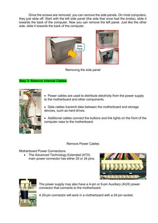 Once the screws are removed, you can remove the side panels. On most computers,
they just slide off. Start with the left side panel (the side that once had the knobs), slide it
towards the back of the computer. Now you can remove the left panel. Just like the other
side, slide it towards the back of the computer.
Removing the side panel
Step 3: Remove Internal Cables
• Power cables are used to distribute electricity from the power supply
to the motherboard and other components.
• Data cables transmit data between the motherboard and storage
devices, such as hard drives.
• Additional cables connect the buttons and link lights on the front of the
computer case to the motherboard.
Remove Power Cables
Motherboard Power Connections
• The Advanced Technology Extended (ATX)
main power connector has either 20 or 24 pins.
The power supply may also have a 4-pin or 6-pin Auxiliary (AUX) power
connector that connects to the motherboard.
A 20-pin connector will work in a motherboard with a 24-pin socket.
 
