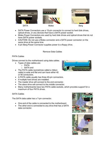 SATA Molex Berg
• SATA Power Connectors use a 15-pin connector to connect to hard disk drives,
optical drives, or any devices that have a SATA power socket.
• Molex Power Connectors are used by hard disk drives and optical drives that do not
have SATA power sockets.
• CAUTION: Do not use a Molex connector and a SATA power connector on the
same drive at the same time.
• 4-pin Berg Power Connector supplies power to a floppy drive.
Remove Data Cables
PATA Cables
Drives connect to the motherboard using data cables.
• Types of data cables are:
o PATA
o SATA and
• The PATA cable (sometimes called a ribbon
cable) is wide and flat and can have either 40
or 80 conductors.
• A PATA cable usually has three 40-pin connectors.
• If multiple hard drives are installed.
• The master drive will connect to the end connector.
• The slave drive will connect to the middle connector.
• Many motherboards have two PATA cable sockets, which provides support for a
maximum of four PATA drives.
SATA Cables
The SATA data cable has a 7-pin connector.
• One end of the cable is connected to the motherboard.
• The other end is connected to any drive that has a SATA
data connector.
 