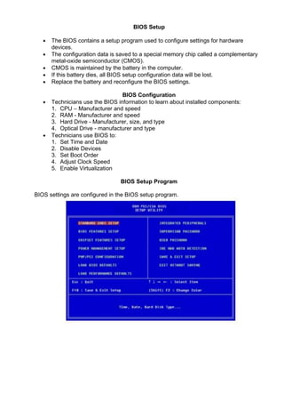 BIOS Setup
• The BIOS contains a setup program used to configure settings for hardware
devices.
• The configuration data is saved to a special memory chip called a complementary
metal-oxide semiconductor (CMOS).
• CMOS is maintained by the battery in the computer.
• If this battery dies, all BIOS setup configuration data will be lost.
• Replace the battery and reconfigure the BIOS settings.
BIOS Configuration
• Technicians use the BIOS information to learn about installed components:
1. CPU – Manufacturer and speed
2. RAM - Manufacturer and speed
3. Hard Drive - Manufacturer, size, and type
4. Optical Drive - manufacturer and type
• Technicians use BIOS to:
1. Set Time and Date
2. Disable Devices
3. Set Boot Order
4. Adjust Clock Speed
5. Enable Virtualization
BIOS Setup Program
BIOS settings are configured in the BIOS setup program.
 
