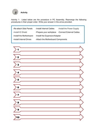 Activity
Activity 1: Listed below are the procedure in PC Assembly. Rearrange the following
procedures in their proper order. Write your answer in the arrow provided.
1
2
3
4
5
6
7
8
9
10
-Re-attach Side Panels -Install Internal Cables -Install the Power Supply
-Install IO Shield -Prepare your workplace -Connect External Cables
-Install the Motherboard -Install the Expansion/Adapter
-Install Internal Drives -Attach the Motherboard Components
 