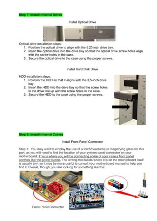 Step 7: Install Internal Drives
Install Optical Drive
Optical drive installation steps:
1. Position the optical drive to align with the 5.25 inch drive bay.
2. Insert the optical drive into the drive bay so that the optical drive screw holes align
with the screw holes in the case.
3. Secure the optical drive to the case using the proper screws.
Install Hard Disk Drive
HDD installation steps:
1. Position the HDD so that it aligns with the 3.5-inch drive
bay.
2. Insert the HDD into the drive bay so that the screw holes
in the drive line up with the screw holes in the case.
3. Secure the HDD to the case using the proper screws.
Step 8: Install Internal Cables
Install Front Panel Connector
Step 1: You may want to employ the use of a torch/headlamp or magnifying glass for this
part, as you will need to find the location of your system panel connector on your
motherboard. This is where you will be connecting some of your case’s front panel
controls like the power button. The writing that labels where it is on the motherboard itself
is usually tiny, so it may be more useful to consult your motherboard manual to help you
find it. Overall, though, you are looking for something like this:
Front Panel Connector
 