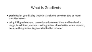 What is Gradients
• gradients let you display smooth transitions between two or more
specified colors
• using CSS gradients you can reduce download time and bandwidth
usage. In addition, elements with gradients look better when zoomed,
because the gradient is generated by the browser
 