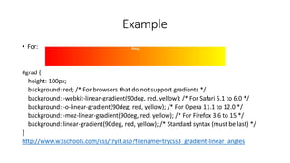 Example
• For:
#grad {
height: 100px;
background: red; /* For browsers that do not support gradients */
background: -webkit-linear-gradient(90deg, red, yellow); /* For Safari 5.1 to 6.0 */
background: -o-linear-gradient(90deg, red, yellow); /* For Opera 11.1 to 12.0 */
background: -moz-linear-gradient(90deg, red, yellow); /* For Firefox 3.6 to 15 */
background: linear-gradient(90deg, red, yellow); /* Standard syntax (must be last) */
}
http://www.w3schools.com/css/tryit.asp?filename=trycss3_gradient-linear_angles
 