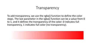 Transparency
To add transparency, we use the rgba() function to define the color
stops. The last parameter in the rgba() function can be a value from 0
to 1, and it defines the transparency of the color: 0 indicates full
transparency, 1 indicates full color (no transparency).
 