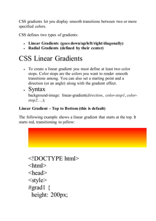 CSS gradients let you display smooth transitions between two or more
specified colors.
CSS defines two types of gradients:
 Linear Gradients (goes down/up/left/right/diagonally)
 Radial Gradients (defined by their center)
CSS Linear Gradients
 To create a linear gradient you must define at least two color
stops. Color stops are the colors you want to render smooth
transitions among. You can also set a starting point and a
direction (or an angle) along with the gradient effect.
 Syntax
background-image: linear-gradient(direction, color-stop1, color-
stop2, ...);
Linear Gradient - Top to Bottom (this is default)
The following example shows a linear gradient that starts at the top. It
starts red, transitioning to yellow:
<!DOCTYPE html>
<html>
<head>
<style>
#grad1 {
height: 200px;
 