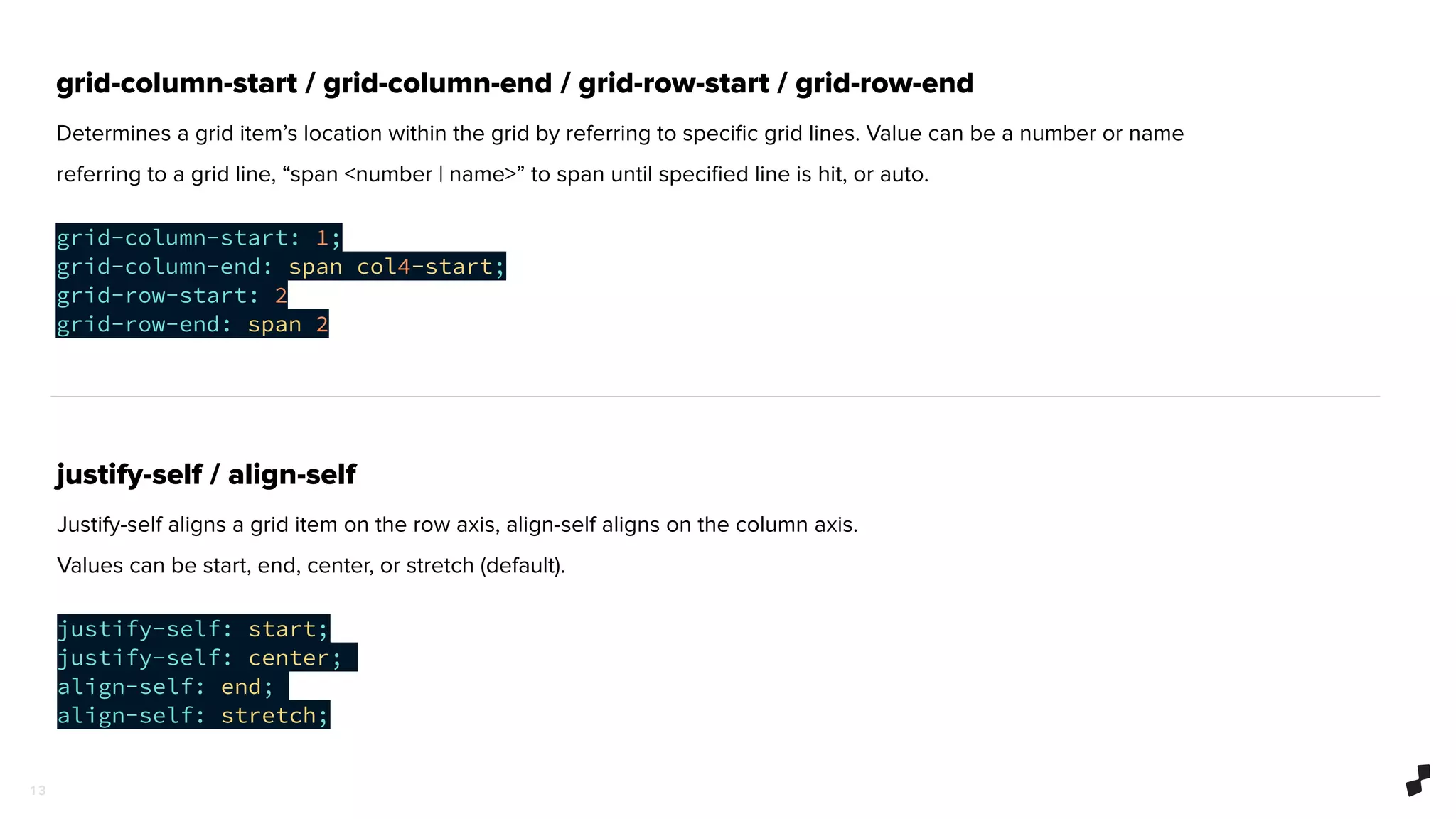 1 3
grid-column-start / grid-column-end / grid-row-start / grid-row-end
Determines a grid item’s location within the grid by referring to speciﬁc grid lines. Value can be a number or name
referring to a grid line, “span <number | name>” to span until speciﬁed line is hit, or auto.
grid-column-start: 1;
grid-column-end: span col4-start;
grid-row-start: 2
grid-row-end: span 2
justify-self / align-self
Justify-self aligns a grid item on the row axis, align-self aligns on the column axis.
Values can be start, end, center, or stretch (default).
justify-self: start;
justify-self: center;
align-self: end;
align-self: stretch;
 
