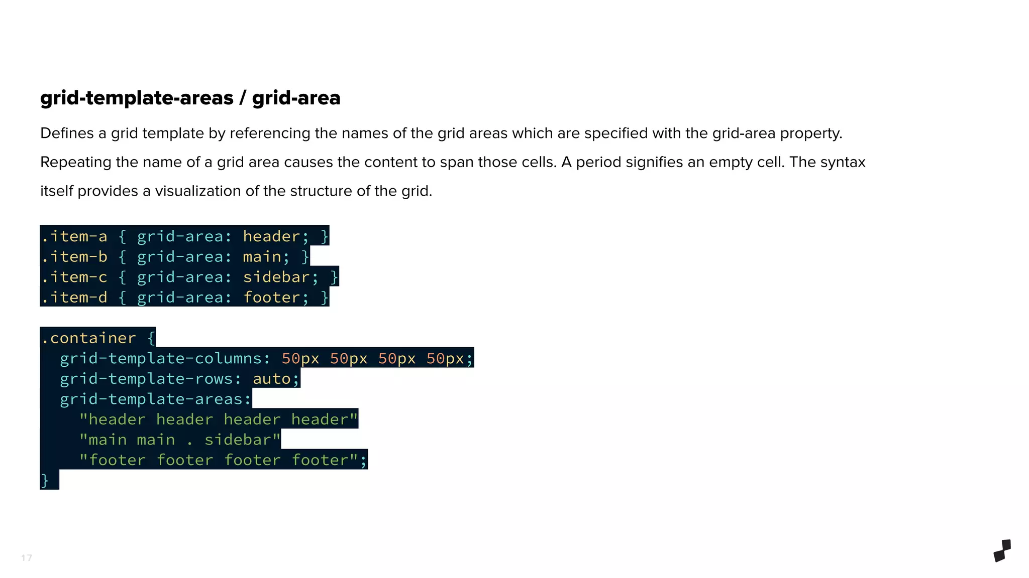 1 7
grid-template-areas / grid-area
Deﬁnes a grid template by referencing the names of the grid areas which are speciﬁed with the grid-area property.
Repeating the name of a grid area causes the content to span those cells. A period signiﬁes an empty cell. The syntax
itself provides a visualization of the structure of the grid.
.item-a { grid-area: header; }
.item-b { grid-area: main; }
.item-c { grid-area: sidebar; }
.item-d { grid-area: footer; }
.container {
grid-template-columns: 50px 50px 50px 50px;
grid-template-rows: auto;
grid-template-areas:
"header header header header"
"main main . sidebar"
"footer footer footer footer";
}
 