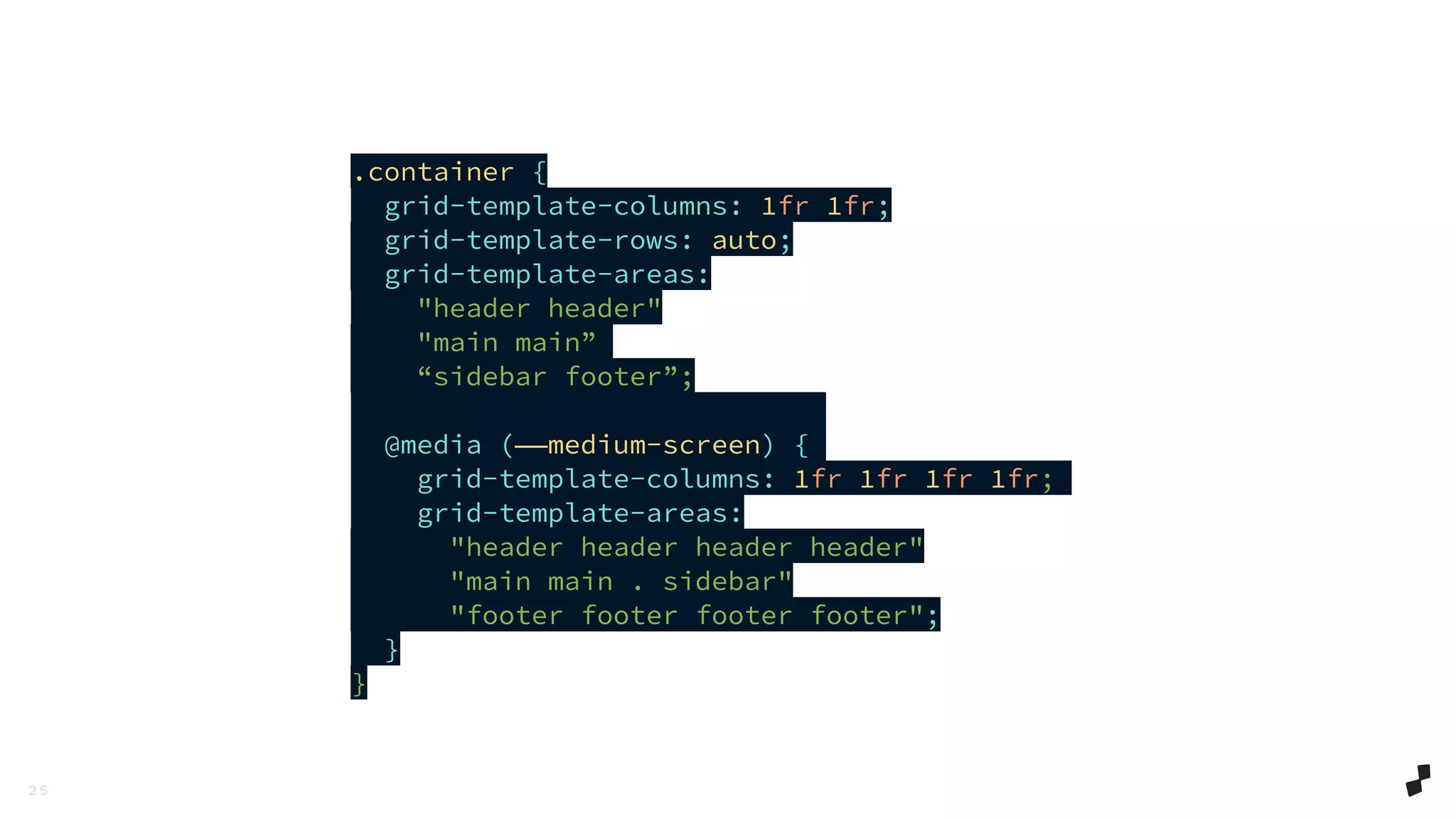 2 5
.container {
grid-template-columns: 1fr 1fr;
grid-template-rows: auto;
grid-template-areas:
"header header"
"main main”
“sidebar footer”;
@media (——medium-screen) {
grid-template-columns: 1fr 1fr 1fr 1fr;
grid-template-areas:
"header header header header"
"main main . sidebar"
"footer footer footer footer";
}
}
 