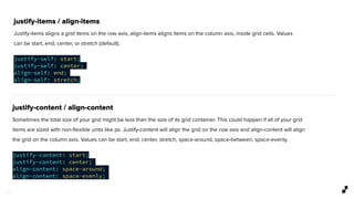 1 1
justify-items / align-items
Justify-items aligns a grid items on the row axis, align-items aligns items on the column axis, inside grid cells. Values
can be start, end, center, or stretch (default).
justify-self: start;
justify-self: center;
align-self: end;
align-self: stretch;
justify-content / align-content
Sometimes the total size of your grid might be less than the size of its grid container. This could happen if all of your grid
items are sized with non-ﬂexible units like px. Justify-content will align the grid on the row axis and align-content will align
the grid on the column axis. Values can be start, end, center, stretch, space-around, space-between, space-evenly.
justify-content: start;
justify-content: center;
align-content: space-around;
align-content: space-evenly;
 
