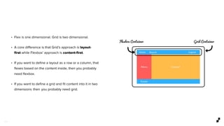 3 0
• Flex is one dimensional. Grid is two dimensional.
• A core diﬀerence is that Grid’s approach is layout-
ﬁrst while Flexbox’ approach is content-ﬁrst.
• If you want to deﬁne a layout as a row or a column, that
ﬂexes based on the content inside, then you probably
need ﬂexbox.
• If you want to deﬁne a grid and ﬁt content into it in two
dimensions  then  you probably need grid.
 
