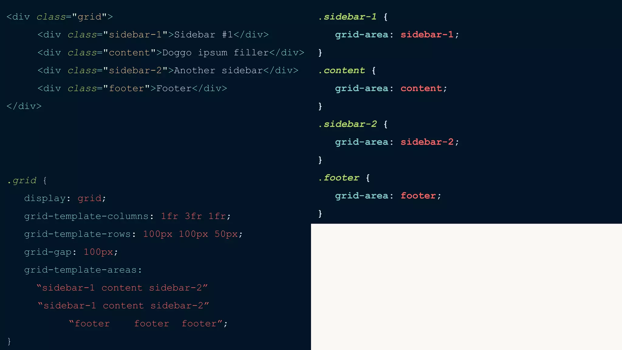 <div class="grid">
<div class="sidebar-1">Sidebar #1</div>
<div class="content">Doggo ipsum filler</div>
<div class="sidebar-2">Another sidebar</div>
<div class="footer">Footer</div>
</div>
.grid {
display: grid;
grid-template-columns: 1fr 3fr 1fr;
grid-template-rows: 100px 100px 50px;
grid-gap: 100px;
grid-template-areas:
“sidebar-1 content sidebar-2”
“sidebar-1 content sidebar-2”
“footer footer footer”;
}
.sidebar-1 {
grid-area: sidebar-1;
}
.content {
grid-area: content;
}
.sidebar-2 {
grid-area: sidebar-2;
}
.footer {
grid-area: footer;
}
 