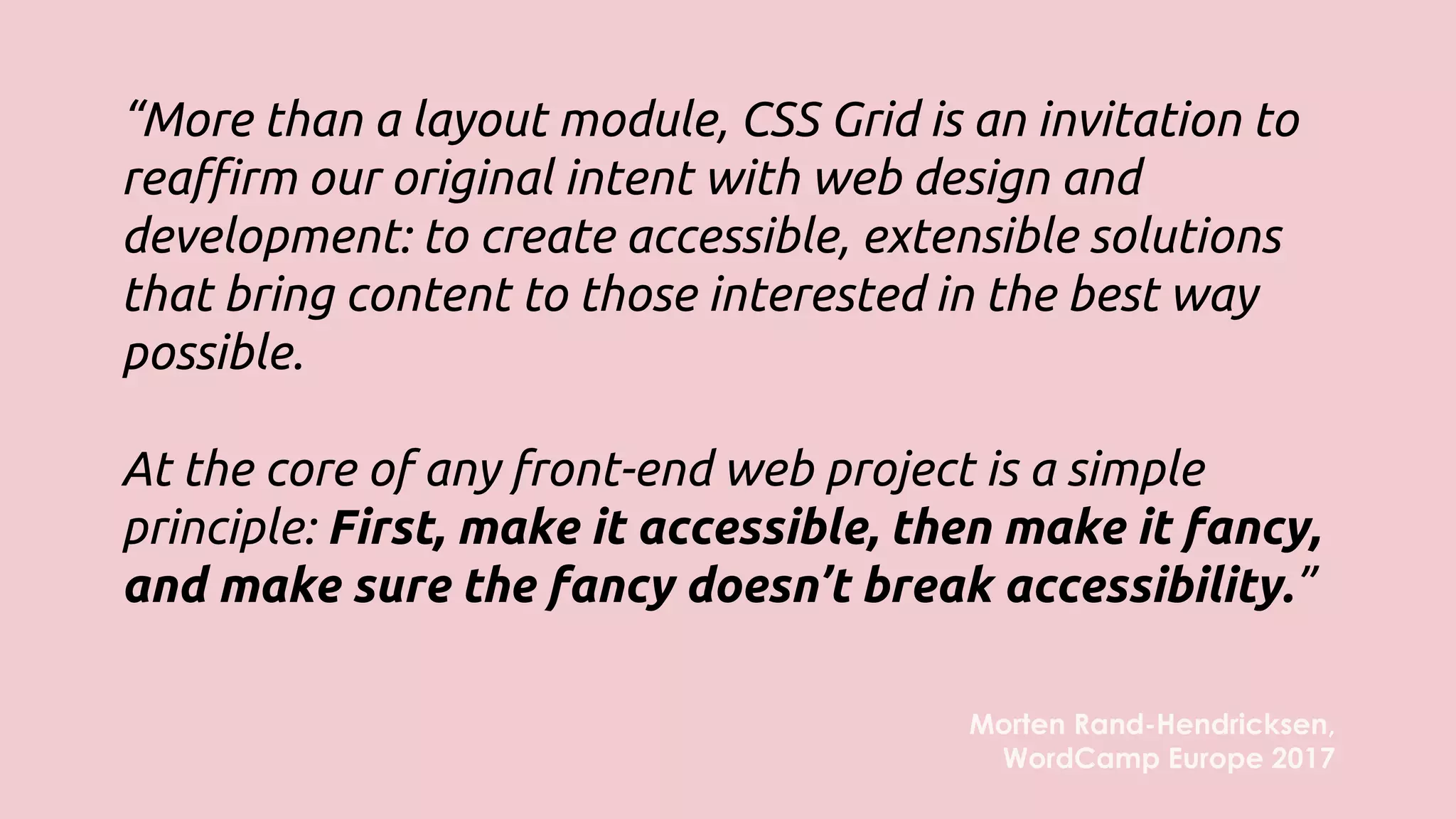 “More than a layout module, CSS Grid is an invitation to
reaffirm our original intent with web design and
development: to create accessible, extensible solutions
that bring content to those interested in the best way
possible.
At the core of any front-end web project is a simple
principle: First, make it accessible, then make it fancy,
and make sure the fancy doesn’t break accessibility.”
Morten Rand-Hendricksen,
WordCamp Europe 2017
 