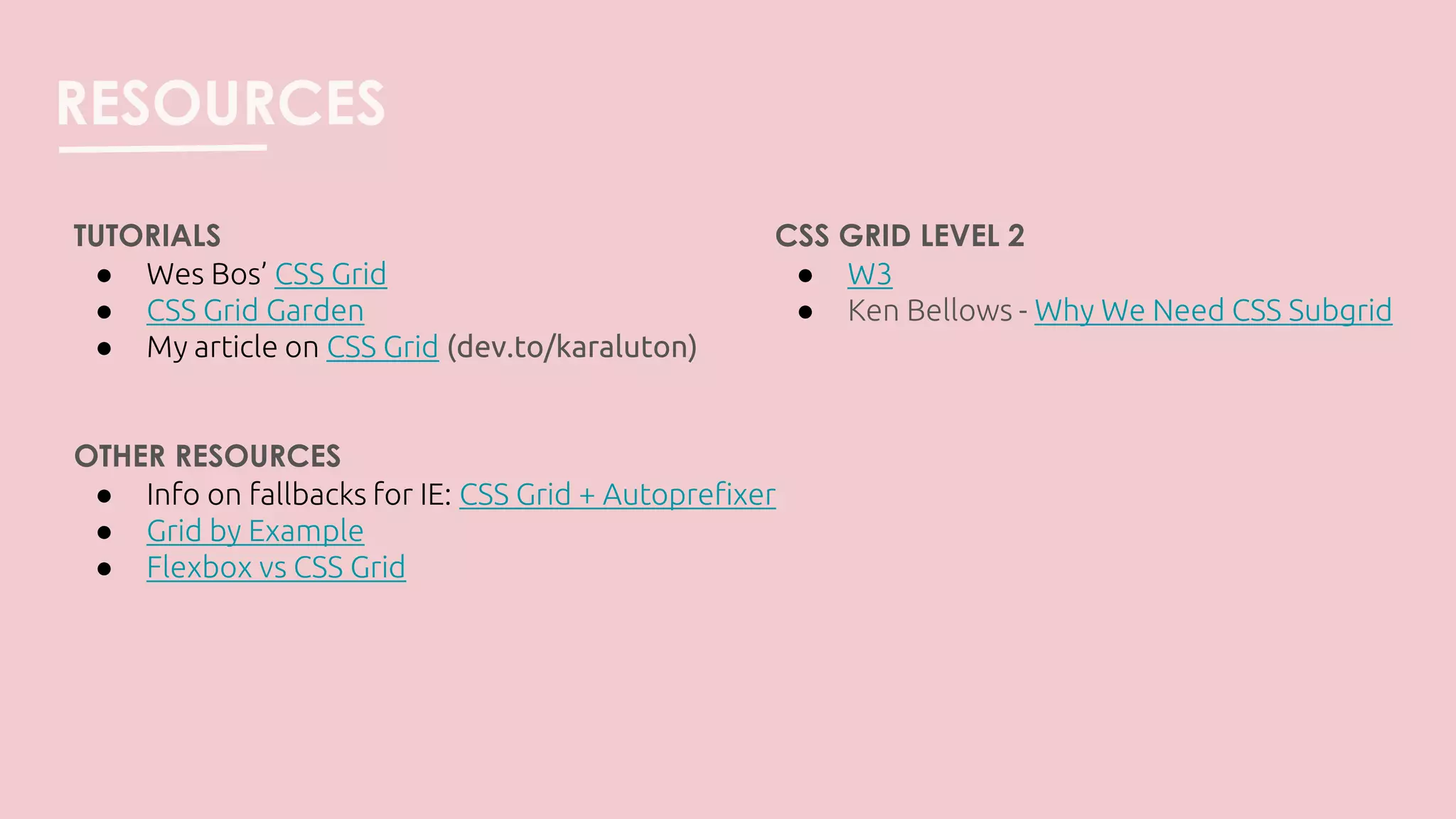 RESOURCES
TUTORIALS
● Wes Bos’ CSS Grid
● CSS Grid Garden
● My article on CSS Grid (dev.to/karaluton)
OTHER RESOURCES
● Info on fallbacks for IE: CSS Grid + Autoprefixer
● Grid by Example
● Flexbox vs CSS Grid
CSS GRID LEVEL 2
● W3
● Ken Bellows - Why We Need CSS Subgrid
 