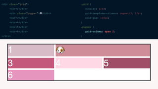 <div class="grid">
<div>1</div>
<div class="pupper">🐶</div>
<div>3</div>
<div>4</div>
<div>5</div>
<div>6</div>
</div>
.grid {
display: grid;
grid-template-columns: repeat(3, 1fr);
grid-gap: 100px;
}
.pupper {
grid-column: span 2;
}
 