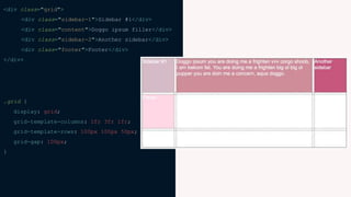 <div class="grid">
<div class="sidebar-1">Sidebar #1</div>
<div class="content">Doggo ipsum filler</div>
<div class="sidebar-2">Another sidebar</div>
<div class="footer">Footer</div>
</div>
.grid {
display: grid;
grid-template-columns: 1fr 3fr 1fr;
grid-template-rows: 100px 100px 50px;
grid-gap: 100px;
}
 