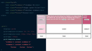 <div class="grid">
<div class="sidebar-1">Sidebar #1</div>
<div class="content">Doggo ipsum filler</div>
<div class="sidebar-2">Another sidebar</div>
<div class="footer">Footer</div>
</div>
.grid {
display: grid;
grid-template-columns: 1fr 3fr 1fr;
grid-template-rows: 100px 100px 50px;
grid-gap: 100px;
grid-template-areas:
“sidebar-1 content sidebar-2”
“sidebar-1 content sidebar-2”
“footer footer footer”;
}
 