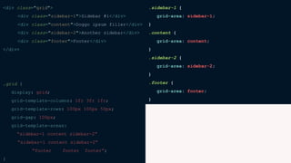 <div class="grid">
<div class="sidebar-1">Sidebar #1</div>
<div class="content">Doggo ipsum filler</div>
<div class="sidebar-2">Another sidebar</div>
<div class="footer">Footer</div>
</div>
.grid {
display: grid;
grid-template-columns: 1fr 3fr 1fr;
grid-template-rows: 100px 100px 50px;
grid-gap: 100px;
grid-template-areas:
“sidebar-1 content sidebar-2”
“sidebar-1 content sidebar-2”
“footer footer footer”;
}
.sidebar-1 {
grid-area: sidebar-1;
}
.content {
grid-area: content;
}
.sidebar-2 {
grid-area: sidebar-2;
}
.footer {
grid-area: footer;
}
 