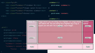 <div class="grid">
<div class="sidebar-1">Sidebar #1</div>
<div class="content">Doggo ipsum filler</div>
<div class="sidebar-2">Another sidebar</div>
<div class="footer">Footer</div>
</div>
.grid {
display: grid;
grid-template-columns: 1fr 3fr 1fr;
grid-template-rows: 100px 100px 50px;
grid-gap: 100px;
grid-template-areas:
“sidebar-1 content sidebar-2”
“sidebar-1 content sidebar-2”
“footer footer footer”;
}
.sidebar-1 {
grid-area: sidebar-1;
}
.content {
grid-area: content;
}
.sidebar-2 {
grid-area: sidebar-2;
}
.footer {
grid-area: footer;
}
 