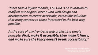 “More than a layout module, CSS Grid is an invitation to
reaffirm our original intent with web design and
development: to create accessible, extensible solutions
that bring content to those interested in the best way
possible.
At the core of any front-end web project is a simple
principle: First, make it accessible, then make it fancy,
and make sure the fancy doesn’t break accessibility.”
Morten Rand-Hendricksen,
WordCamp Europe 2017
 