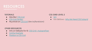 RESOURCES
TUTORIALS
● Wes Bos’ CSS Grid
● CSS Grid Garden
● My article on CSS Grid (dev.to/karaluton)
OTHER RESOURCES
● Info on fallbacks for IE: CSS Grid + Autoprefixer
● Grid by Example
● Flexbox vs CSS Grid
CSS GRID LEVEL 2
● W3
● Ken Bellows - Why We Need CSS Subgrid
 