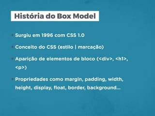 História do Box Model
•Surgiu em 1996 com CSS 1.0
•Conceito do CSS (estilo | marcação)
•Aparição de elementos de bloco (<div>, <h1>,
<p>)
•Propriedades como margin, padding, width,
height, display, ﬂoat, border, background…
 