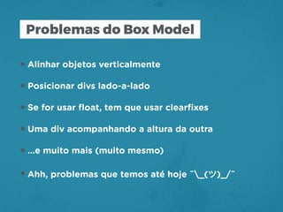 Problemas do Box Model
•Alinhar objetos verticalmente
•Posicionar divs lado-a-lado
•Se for usar ﬂoat, tem que usar clearﬁxes
•Uma div acompanhando a altura da outra
•…e muito mais (muito mesmo)
•Ahh, problemas que temos até hoje ¯_(ツ)_/¯
 