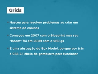 Grids
•Nasceu para resolver problemas ao criar um
sistema de colunas
•Começou em 2007 com o Blueprint mas seu
"boom" foi em 2009 com o 960.gs
•É uma abstração do Box Model, porque por trás
é CSS 2.1 cheio de gambiarra para funcionar
 